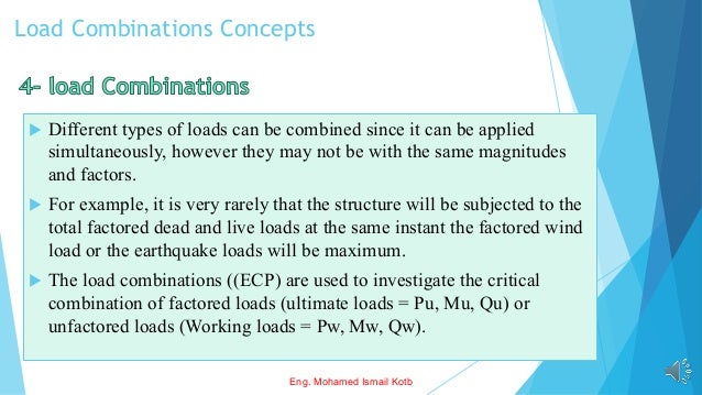 Load Combinations Concepts
 Different types of loads can be combined since it can be applied
simultaneously, however they may not be with the same magnitudes
and factors.
 For example, it is very rarely that the structure will be subjected to the
total factored dead and live loads at the same instant the factored wind
load or the earthquake loads will be maximum.
 The load combinations ((ECP) are used to investigate the critical
combination of factored loads (ultimate loads = Pu, Mu, Qu) or
unfactored loads (Working loads = Pw, Mw, Qw).
Eng. Mohamed Ismail Kotb
 