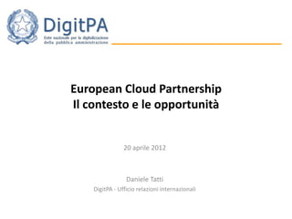 European Cloud Partnership
Il contesto e le opportunità


                20 aprile 2012



                 Daniele Tatti
    DigitPA - Ufficio relazioni internazionali
 