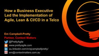 How a Business Executive 
Led the Implementation of 
Agile, Lean & CI/CD 
Em Campbell-Pretty 
Partner, Context Matters 
@PrettyAgile 
www.prettyagile.com 
au.linkedin.com/in/ejcampbellpretty/ 
em@contextmatters.com.au 
 