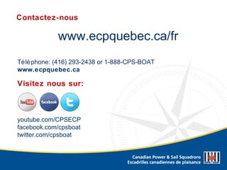 www.ecpquebec.ca/fr
Téléphone: (416) 293-2438 or 1-888-CPS-BOAT
www.ecpquebec.ca
Contactez-nous
youtube.com/CPSECP
facebook.com/cpsboat
twitter.com/cpsboat
Visitez nous sur:
 