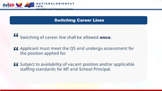 N A T I O N A L O R I E N T A T
I O N
Expanded Career Progression System
Switching of career line shall be allowed once.
Applicant must meet the QS and undergo assessment for
the position applied for.
Subject to availability of vacant position and/or applicable
staffing standards for MT and School Principal.
Switching Career Lines
 
