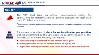 Call for
Applications:
The SDS shall issue an official memorandum calling for
applications for reclassification of teaching positions not later than
June 30 of the current year.
*Subsequent calls for applications may be done within the year subject to availability
of funds.
The estimated number of slots for reclassification per position
shall be determined by the SDS, upon the recommendation of the
HRMPSB, based on the following parameters:
a. Available budget allotment for the current fiscal year;
b. Priority positions based on teacher needs analysis; and
c. Applicable staffing standards and ratios for Master Teacher position
N A T I O N A L O R I E N T A T
I O N
Expanded Career Progression System
 