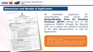 All interested applicants for
reclassification shall submit the
Reclassification Form for Teaching
Positions (RFTP) (Annex B-1) to the
respective HRMOs, through the Records
Unit, on or before the deadline indicated
in the SDO Memorandum or Call for
Applications.
 The RFTP Form is a tool for determining the appropriate
classification of a position.
 The form reflects the applicant’s attainment of the
minimum qualifications of the position per CSC-approved
QS, performance, and comparative assessment results.
Submission and Receipt of Application
Documents:
N A T I O N A L O R I E N T A T
I O N
Expanded Career Progression System
 