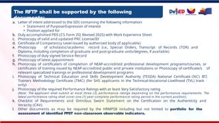 The RFTP shall be supported by the following
documents:
a. Letter of intent addressed to the SDS containing the following information:
• Statement of Purpose/Expression of interest
• Position applied for
b. Duly accomplished PDS (CS Form 212, Revised 2025) with Work Experience Sheet
c. Photocopy of valid and updated PRC License/ID
d. Certificate of Competency Level issued by authorized body (if applicable)
e. Photocopy of scholastic/academic record (i.e., Special Orders, Transcript of Records (TOR) and
Diploma, including completion of graduate and post-graduate units/degrees, if available)
f. Photocopy of duly signed Service Record
g. Photocopy of latest appointment
h. Photocopy of certificate/s of completion of NEAP-accredited professional development programs/courses, or
certificates of training issued by NEAP-accredited public and private institutions or Photocopy of certificate/s of
relevant specialized trainings or professional development programs
i. Photocopy of Technical Education and Skills Development Authority (TESDA) National Certificate (NC) II17,
Trainers Methodology Certificate (TMC) (for SHS applicants in the Technical-Vocational-Livelihood (TVL) track
only)
j. Photocopy of the required Performance Ratings with at least Very Satisfactory rating
(Note: The applicant shall submit at most three (3) performance ratings depending on the performance requirements. The
latest performance rating shall cover one (1) year complete performance rating period in the current position);
k. Checklist of Requirements and Omnibus Sworn Statement on the Certification on the Authenticity and
Veracity (CAV)
l. Other documents as may be required by the HRMPSB including but not limited to portfolio for the
assessment of identified PPST non-classroom observable indicators.
 