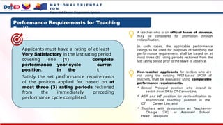 N A T I O N A L O R I E N T A T
I O N
Expanded Career Progression System
Performance Requirements for Teaching
Positions
Satisfy the set performance requirements
of the position applied for, based on at
most three (3) rating periods reckoned
from the immediately preceding
performance cycle completed.
Applicants must have a rating of at least
Very Satisfactory in the last rating period
(1)
year cycle
in the
complete
curren
t
covering one
performance
position.
A teacher who is on official leave of absence,
may be considered for promotion through
reclassification.
In such cases, the applicable performance
ratings to be used for purposes of satisfying the
performance requirements shall be based on at
most three (3) rating periods reckoned from the
last rating period prior to the leave of absence.
Non-teacher applicants for reclass who are
not using the existing PPST-based IPCRF of
teachers, shall be evaluated using comparable
performance requirements.
 School Principal position who intend to
switch from SA to CT Career Line,
 ASP and HT position for reclassification to
appropriate teaching position in the
CT Career Line, and
 Teachers with designation as Teacher-in-
Charge (TIC) or Assistant School
Head Designate
 