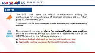 Call for
Applications:
The SDS shall issue an official memorandum calling for
applications for reclassification of principal positions not later than
June 30 of the current year.
*Subsequent calls for applications may be done within the year subject to availability
of funds.
The estimated number of slots for reclassification per position
shall be determined by the SDS, upon the recommendation of the
HRMPSB, based on the following parameters:
a. Available budget allotment for the current fiscal year; and
b. Applicable staffing standards for School Principal position
N A T I O N A L O R I E N T A T
I O N
Expanded Career Progression System
 