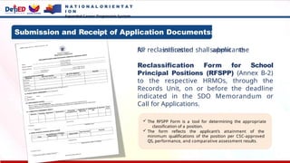 N A T I O N A L O R I E N T A T
I O N
Expanded Career Progression System
All interested applicants
for reclassification shallsubmit the
Reclassification Form for School
Principal Positions (RFSPP) (Annex B-2)
to the respective HRMOs, through the
Records Unit, on or before the deadline
indicated in the SDO Memorandum or
Call for Applications.
 The RFSPP Form is a tool for determining the appropriate
classification of a position.
 The form reflects the applicant’s attainment of the
minimum qualifications of the position per CSC-approved
QS, performance, and comparative assessment results.
Submission and Receipt of Application Documents:
 