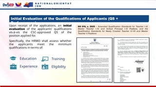 N A T I O N A L O R I E N T A T
I O N
Expanded Career Progression System
Initial Evaluation of the Qualifications of Applicants (QS +
Performance)
Upon receipt of the applications, an initial
evaluation of the applicants’ qualifications
vis-à-vis the CSC-approved QS of the
position applied for.
Specifically, the HRMO shall assess whether
the applicants meet the minimum
qualifications in terms of:
Education
Experience
Training
Eligibility
DO 019, s. 2025 – Amended Qualification Standards for Teacher I-III,
Master Teacher I-IV, and School Principal I-IV Positions, and the
Qualification Standards for Newly Created Teacher IV-VII and Master
Teacher V Positions
 