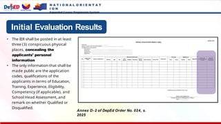N A T I O N A L O R I E N T A T
I O N
Expanded Career Progression System
Initial Evaluation Results
• The IER shall be posted in at least
three (3) conspicuous physical
places, concealing the
applicants’ personal
information
• The only information that shall be
made public are the application
codes, qualifications of the
applicants in terms of Education,
Training, Experience, Eligibility,
Competency (if applicable), and
School Head Assessment, and
remark on whether Qualified or
Disqualified.
Annex D-2 of DepEd Order No. 024, s.
2025
 