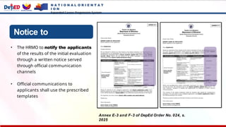 Notice to
Applicants
• The HRMO to notify the applicants
of the results of the initial evaluation
through a written notice served
through official communication
channels
• Official communications to
applicants shall use the prescribed
templates
Annex E-3 and F-3 of DepEd Order No. 024, s.
2025
N A T I O N A L O R I E N T A T
I O N
Expanded Career Progression System
 