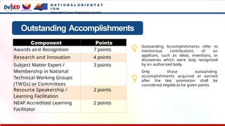 Outstanding Accomplishments
Component Points
Awards and Recognition 7 points
Research and Innovation 4 points
Subject Matter Expert /
Membership in National
Technical Working Groups
(TWGs) or Committees
3 points
Resource Speakership /
Learning Facilitation
2 points
NEAP Accredited Learning
Facilitator
2 points
Outstanding Accomplishments refer to
meritorious contributions of an
applicant, such as ideas, inventions, or
discoveries which were duly recognized
by an authorized body.
Only those outstanding
accomplishments acquired or earned
after the last promotion shall be
considered eligible to be given points.
N A T I O N A L O R I E N T A T
I O N
Expanded Career Progression System
 