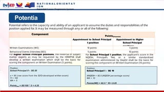 Potentia
l
For higher School Principal positions, the HRMPSB or subject
matter experts as may be requested by the HRMPSB shall
develop a written examination which shall be the basis for
scoring the component on Written Examination (5 points).
Component
Points(Potential)
Appointment to School Principal
I position
Appointment to Higher
School Principal
positions
Written Examinations (WE) 10 points 5 points
Behavioral Events Interview (BEI) 5 points 10 points
Potential refers to the capacity and ability of an applicant to assume the duties and responsibilities of the
position applied for
. It may be measured through any or all of the following:
Position:
School Principal II – SG 20
x = 85 (raw score from the SDO-developed written exam)
TI = 100
WA = 5
Points(WE) = 85/100 * 5 = 4.25
For School Principal I position, the applicant’s score in the
NQESH, Principal’s Test, or a similar standardized
examination administered by DepEd shall be the basis for
scoring the component on Written Examination (10 points)
Position:
School Principal I – SG 19
XNQESH = 82.5 (NQESH percentage score)
WA = 10
Points(WE) = 82.5 * 10 = 8.25
N A T I O N A L O R I E N T A T
I O N
Expanded Career Progression System
 