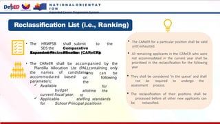 Reclassification List (i.e., Ranking)
• The HRMPSB shall submit to the
SDS the Comparative
Assessment Results for
can be
who
on
the
allotme
nt
following
for
the
Expanded Reclassification (CAReER).
• The CAReER shall be accompanied by the
Plantilla Allocation List (PAL),containing only
the names of candidates
accommodated based
parameters:
 Available
budget
current fiscal year;
 Applicable staffing standards
for School Principal positionn
 The CAReER for a particular position shall be valid
until exhausted.
 All remaining applicants in the CAReER who were
not accommodated in the current year shall be
prioritized in the reclassification for the following
year
 They shall be considered ‘in the queue’ and shall
not be required to undergo the
assessment process.
 The reclassification of their positions shall be
processed before all other new applicants can
be reclassified.
N A T I O N A L O R I E N T A T
I O N
Expanded Career Progression System
 