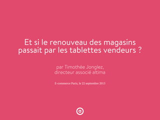 E-commerce Paris, le 22 septembre 2015
Et si le renouveau des magasins
passait par les tablettes vendeurs ?
par Timothée Jonglez,
directeur associé altima
 