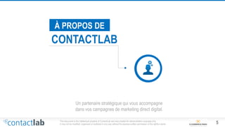 5This document is the intellectual property of ContactLab and was created for demonstration purposes only.
It may not be modified, organized or reutilized in any way without the express written permission of the rightful owner.
À PROPOS DE
CONTACTLAB
Un partenaire stratégique qui vous accompagne
dans vos campagnes de marketing direct digital.
 