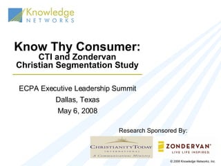 Know Thy Consumer: CTI and Zondervan Christian Segmentation Study ECPA Executive Leadership Summit Dallas, Texas May 6, 2008 © 2006 Knowledge Networks, Inc. Research Sponsored By: 