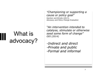 What is
advocacy?
"Championing or supporting a
cause or policy goal"
Gardner and Brindis (2017),
Advocacy and Policy Change Evaluation
“An intervention intended to
catalyse, stimulate or otherwise
seed some form of change”
ODI (2014)
-Indirect and direct
-Private and public
-Formal and informal
3
 
