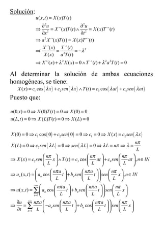 Solución:
                u ( x, t ) = X ( x)T (t )
                  ∂ 2u                      ∂ 2u
                ⇒ 2 = X ´´( x)T (t ) ∧ 2 = X ( x)T ``(t )
                  ∂x                         ∂t
                ⇒ a 2 X ´´( x)T (t ) = X ( x )T ``(t )
                  X ´´( x) T ``(t )
                ⇒            = 2        = −λ 2
                   X ( x) a T (t )
                ⇒ X ´´( x ) + λ 2 X ( x) = 0 ∧ T ``(t ) + λ 2 a 2T (t ) = 0

Al determinar la solución de ambas ecuaciones
homogéneas, se tiene:
  X ( x ) = c1 cos ( λ x ) + c2 sen ( λ x ) ∧ T (t ) = c3 cos ( λ at ) + c4 sen ( λ at )
Puesto que:

u (0, t ) = 0 ⇒ X (0)T (t ) = 0 ⇒ X (0) = 0
u ( L, t ) = 0 ⇒ X ( L)T (t ) = 0 ⇒ X ( L) = 0


X (0) = 0 ⇒ c1 cos ( 0 ) + c2 sen ( 0 ) = 0 ⇒ c1 = 0 ⇒ X ( x) = c2 sen ( λ x )
                                                                                nπ
X ( L) = 0 ⇒ c2 sen ( λ L ) = 0 ⇒ sen ( λ L ) = 0 ⇒ λ L = nπ ⇒ λ =
                                                                                  L
                      nπ                        nπ                nπ 
⇒ X ( x ) = c2 sen        x  ∧ T (t ) = c3 cos      at  + c4 sen       at  , n ∈ lN
                       L                         L                 L 
                         nπ a               nπ a          nπ 
⇒ un ( x, t ) =  an cos        t  + bn sen       t   sen     x  , n ∈ lN
                           L                 L             L 
               +∞
                              nπ a             nπ a           nπ 
⇒ u ( x, t ) = ∑  an cos          t  + bn sen       t   sen       x
               n =1            L                L              L 
  ∂u +∞ nπ a                     nπ a              nπ a           nπ    
⇒      =∑               − an sen       t  + bn cos        t   sen       x
  ∂t n =1 L                     L                 L              L     
 