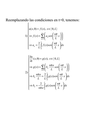 Reemplazando las condiciones en t=0, tenemos:
              
              
              u ( x, 0) = f ( x), x ∈ ( 0, L )
              
                            +∞
                                         nπ  
           1) ⇒ f ( x ) = ∑  an sen          x
                            n =1         L     
                           L
                                           nπ 
              ⇒ an = ∫ f ( x) sen 
                          2
                                               x  dx
              
                         L0              L 


               ∂u
               ∂t ( x, 0) = g ( x), x ∈ ( 0, L )
              
                            +∞
                                  nπ a         nπ  
              ⇒ g ( x ) = ∑  bn          sen      x
                           n =1     L         L 
           2) 
                      nπ a 2                   nπ 
                                   L
              ⇒ bn          = ∫ g ( x) sen        x  dx
                        L      L0               L 
              
              ⇒ b = 2 g ( x) sen  nπ x  dx
                                L


                          nπ a ∫
                   n                             
                               0            L 
 