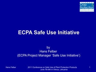 ECPA Safe Use Initiative by  Hans Felber  (ECPA Project Manager ‘Safe Use Initiative’) Hans Felber 2011 Conference on Safe Use of Plant Protection Products  June 7th-8th in Vilnius, Lithuania 