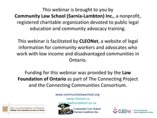 This webinar is brought to you by Community Law School (Sarnia-Lambton) Inc. , a nonprofit, registered charitable organization devoted to public legal education and community advocacy training. This webinar is facilitated by  CLEONet , a website of legal information for community workers and advocates who work with low income and disadvantaged communities in Ontario. Funding for this webinar was provided by the  Law Foundation of Ontario  as part of The Connecting Project and the Connecting Communities Consortium. www.communitylawschool.org  www.cleonet.ca www.lawfoundation.on.ca   Community Law School  (Sarnia-Lambton) Inc. 