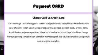 Payment CARD
Charge Card VS Credit Card
Kartu charge tidak menggenal sistem bunga (interest) tetapi biaya keterlambatan
(late charge). Inilah salah satu perbedaannya dengan dengan kartu kredit. Kartu
kredit bukan saja mengenakan biaya keterlambatan tetapi juga bisa biaya bunga
berbunga yang semakin hari semakin membengkak jika tidak dilunasi secara penuh
dan sesegera mungkin.
 