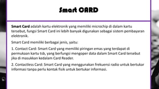 Smart CARD
Smart Card adalah kartu elektronik yang memiliki microchip di dalam kartu
tersebut, fungsi Smart Card ini lebih banyak digunakan sebagai sistem pembayaran
elektronik.
Smart Card memiliki berbagai jenis, yaitu:
1. Contact Card: Smart Card yang memiliki piringan emas yang terdapat di
permukaan kartu tsb, yang berfungsi mengoper data dalam Smart Card tersebut
jika di masukkan kedalam Card Reader.
2. Contactless Card: Smart Card yang menggunakan frekuensi radio untuk bertukar
informasi tanpa perlu kontak fisik untuk bertukar informasi.
 