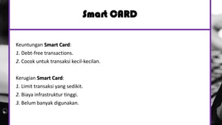 Smart CARD
Keuntungan Smart Card:
1. Debt-free transactions.
2. Cocok untuk transaksi kecil-kecilan.
Kerugian Smart Card:
1. Limit transaksi yang sedikit.
2. Biaya infrastruktur tinggi.
3. Belum banyak digunakan.
 