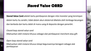 Stored Value CARD
Stored Value Card adalah kartu pembayaran dengan nilai moneter yang tersimpan
dalam kartu itu sendiri, tidak dalam akun eksternal dikelola oleh lembaga keuangan
dan berbeda dari kartu debit di mana uang di deposito dengan penerbit.
Closed loop stored value card
Dikeluarkan oleh instansi khusus sebagai alat pembayaran merchent atau gift
Open loop stored value card
Dikeluarkan oleh instansi khusus tetapi kegunaannya beragam sebagai alat
pembayaran
 