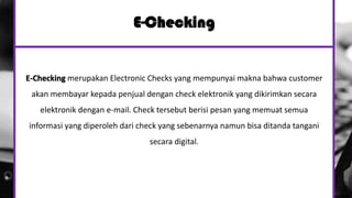 E-Checking
E-Checking merupakan Electronic Checks yang mempunyai makna bahwa customer
akan membayar kepada penjual dengan check elektronik yang dikirimkan secara
elektronik dengan e-mail. Check tersebut berisi pesan yang memuat semua
informasi yang diperoleh dari check yang sebenarnya namun bisa ditanda tangani
secara digital.
 