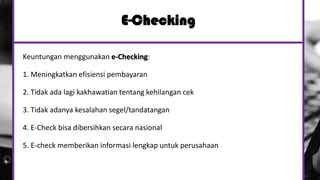E-Checking
Keuntungan menggunakan e-Checking:
1. Meningkatkan efisiensi pembayaran
2. Tidak ada lagi kakhawatian tentang kehilangan cek
3. Tidak adanya kesalahan segel/tandatangan
4. E-Check bisa dibersihkan secara nasional
5. E-check memberikan informasi lengkap untuk perusahaan
 