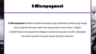 E-Micropayment
E-Micropayment adalah transaksi keuangan yang melibatkan jumlah yang sangat
kecil uang dan biasanya salah satu yang terjadi secara online . Paypal
mendefinisikan micropayment sebagai transaksi kurang dari 12 USD. sedangkan
Visa lebih memilih transaksi bawah 20 dolar Australia.
 
