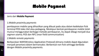 Jenis dari Mobile Payment
1.Mobile proximity payments
pembayaran mobile yang dihasilkan yang dibuat pada atau dalam kedekatan fisik
terminal POS toko ritel atau pedagang. Meskipun bentuk pembayaran mobile telah
muncul menggunakan berbagai metode pembayaran, itu dapat dibagi menjadi dua
segmen utama; POS dan NFC (near field communication)
2.Mobile remote payments
Berbasiskan WAP(Wireless Application Protocol) dimana mobile dapat digunakan
menjadi perantara dalam bertransaksi. Berbentuk non fisik sehingga berbeda
dengan Mobile proximity payments.
Mobile Payment
 