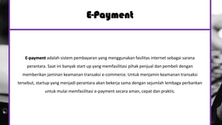 E-Payment
E-payment adalah sistem pembayaran yang menggunakan fasilitas internet sebagai sarana
perantara. Saat ini banyak start up yang memfasilitasi pihak penjual dan pembeli dengan
memberikan jaminan keamanan transaksi e-commerce. Untuk menjamin keamanan transaksi
tersebut, startup yang menjadi perantara akan bekerja sama dengan sejumlah lembaga perbankan
untuk mulai memfasilitasi e-payment secara aman, cepat dan praktis.
 
