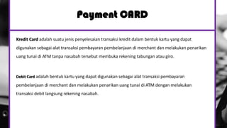 Payment CARD
Kredit Card adalah suatu jenis penyelesaian transaksi kredit dalam bentuk kartu yang dapat
digunakan sebagai alat transaksi pembayaran pembelanjaan di merchant dan melakukan penarikan
uang tunai di ATM tanpa nasabah tersebut membuka rekening tabungan atau giro.
Debit Card adalah bentuk kartu yang dapat digunakan sebagai alat transaksi pembayaran
pembelanjaan di merchant dan melakukan penarikan uang tunai di ATM dengan melakukan
transaksi debit langsung rekening nasabah.
 