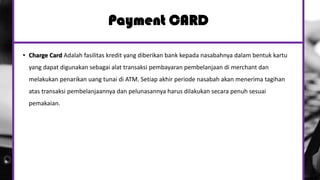 Payment CARD
• Charge Card Adalah fasilitas kredit yang diberikan bank kepada nasabahnya dalam bentuk kartu
yang dapat digunakan sebagai alat transaksi pembayaran pembelanjaan di merchant dan
melakukan penarikan uang tunai di ATM. Setiap akhir periode nasabah akan menerima tagihan
atas transaksi pembelanjaannya dan pelunasannya harus dilakukan secara penuh sesuai
pemakaian.
 