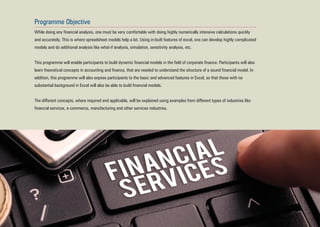 Programme Objective
While doing any financial analysis, one must be very comfortable with doing highly numerically intensive calculations quickly
and accurately. This is where spreadsheet models help a lot. Using in-built features of excel, one can develop highly complicated
models and do additional analysis like what-if analysis, simulation, sensitivity analysis, etc.
This programme will enable participants to build dynamic financial models in the field of corporate finance. Participants will also
learn theoretical concepts in accounting and finance, that are needed to understand the structure of a sound financial model. In
addition, this programme will also expose participants to the basic and advanced features in Excel, so that those with no
substantial background in Excel will also be able to build financial models.
The different concepts, where required and applicable, will be explained using examples from different types of industries like
financial services, e-commerce, manufacturing and other services industries.
 