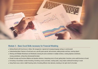 Module 3 – Basic Excel Skills necessary for Financial Modeling
Getting Started with Excel (icons in ribbon, file management, regional and managing language settings in control panel)
Understanding Basic Features in Excel (auto-sum, auto-fill, paste special, cell comments, adding borders and lines, inserting object)
Working with Multiple Worksheets and Workbooks (viewing the same worksheet in multiple windows, creating duplicate worksheets,
moving worksheets, writing three-dimensional formulas)
Simple Formulas and Functions (Relative and absolute reference, interpreting errors in Excel, getting help in functions, some useful functions in Excel)
Formatting in Excel (Basic number formatting, formatting currency and dates, creating styles, using simple conditional formatting in excel)
Using Charts (use a chart or table? Inserting charts, formatting different chart elements, deciding on the right chart for the data)
 