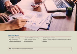 Sales Forecasting
What is Sales Forecasting
Levels of Forecasting
Sales Forecasting Procedures
Importance of Sales Forecasting
Sales Forecasting Process
Forecasting Errors
Sales Forecasting Techniques :
Qualitative (example Delphi) and Quantitative (example Time Series)
Budgeting
Note: The duration of the programme will be twelve months.
 