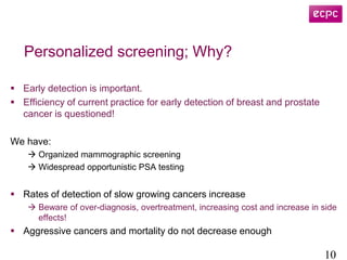 Personalized screening; Why?
 Early detection is important.
 Efficiency of current practice for early detection of breast and prostate
cancer is questioned!
We have:
 Organized mammographic screening
 Widespread opportunistic PSA testing
 Rates of detection of slow growing cancers increase
 Beware of over-diagnosis, overtreatment, increasing cost and increase in side
effects!
 Aggressive cancers and mortality do not decrease enough
10
 