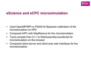 eScience and eCPC microsimulation
 Used OpenMP/MPI or PGAS for Bayesian calibration of the
microsimulation on HPC
 Compared HPC with MapReduce for the microsimulation
 Trans-compile from C++ to WebAssembly/JavaScript for
microsimulation on the browser
 Compared client-server and client-only web interfaces for the
microsimulation
 