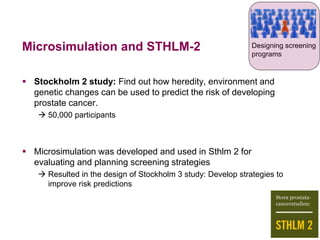 Microsimulation and STHLM-2
 Stockholm 2 study: Find out how heredity, environment and
genetic changes can be used to predict the risk of developing
prostate cancer.
 50,000 participants
 Microsimulation was developed and used in Sthlm 2 for
evaluating and planning screening strategies
 Resulted in the design of Stockholm 3 study: Develop strategies to
improve risk predictions
Designing screening
programs
 