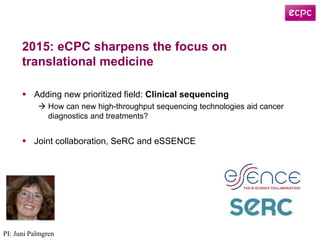 2015: eCPC sharpens the focus on
translational medicine
 Adding new prioritized field: Clinical sequencing
 How can new high-throughput sequencing technologies aid cancer
diagnostics and treatments?
 Joint collaboration, SeRC and eSSENCE
PI: Juni Palmgren
 