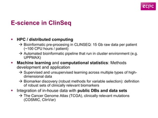 E-science in ClinSeq
 HPC / distributed computing
 Bioinformatic pre-procesing in CLINSEQ: 15 Gb raw data per patient
(~100 CPU hours / patient)
 Automated bioinformatic pipeline that run in cluster environment (e.g.
UPPMAX)
 Machine learning and computational statistics: Methods
development and application
 Supervised and unsupervised learning across multiple types of high-
dimensional data
 Biomarker discovery (robust methods for variable selection): definition
of robust sets of clinically relevant biomarkers
 Integration of in-house data with public DBs and data sets
 The Cancer Genome Atlas (TCGA), clinically relevant mutations
(COSMIC, ClinVar)
 