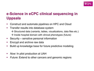 e-Science in eCPC clinical sequencing in
Uppsala
 Construct and automate pipelines on HPC and Cloud
 Transfer results into database system
 Structured data (variants, tables, visualizations, data files etc.)
 Inside hospital domain with clinical phenotypes (future)
 Security – sensitive personal information
 Encrypt and archive raw data
 Build up knowledge base for future predictive modeling
 Now: In pilot production at UAH
 Future: Extend to other cancers and genomic regions
 