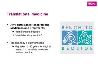 Translational medicine
 Aim: Turn Basic Research into
Medicines and Treatments
 “from bench to bedside”
 “from laboratory to clinic”
 Traditionally a slow process
 May take 10 -20 years for original
research to translate to routine
medical practice
 