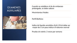 EXAMENES
AUXILIARES
Cuando se establece el dx de embarazo
prolongado, se debe valorar:
Movimientos Fetales
Perfil Biofísico
Indice de liquido amniótico (ILA): El ILA debe ser
mayor de 5 cm para indicar el volumen normal
Prueba sin estrés: 2 veces por semana
 