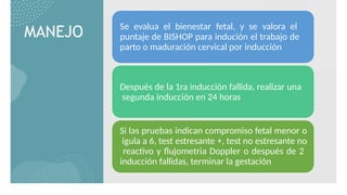 MANEJO Se evalua el bienestar fetal, y se valora el
puntaje de BISHOP para indución el trabajo de
parto o maduración cervical por inducción
Después de la 1ra inducción fallida, realizar una
segunda inducción en 24 horas
Si las pruebas indican compromiso fetal menor o
igula a 6, test estresante +, test no estresante no
reactivo y flujometria Doppler o después de 2
inducción fallidas, terminar la gestación
 
