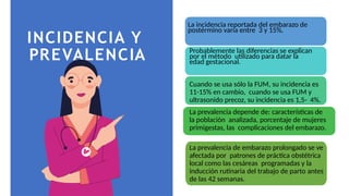 INCIDENCIA Y
PREVALENCIA
La incidencia reportada del embarazo de
postérmino varía entre 3 y 15%.
Probablemente las diferencias se explican
por el método utilizado para datar la
edad gestacional.
Cuando se usa sólo la FUM, su incidencia es
11-15% en cambio, cuando se usa FUM y
ultrasonido precoz, su incidencia es 1,5- 4%.
La prevalencia depende de: características de
la población analizada, porcentaje de mujeres
primigestas, las complicaciones del embarazo.
La prevalencia de embarazo prolongado se ve
afectada por patrones de práctica obstétrica
local como las cesáreas programadas y la
inducción rutinaria del trabajo de parto antes
de las 42 semanas.
 