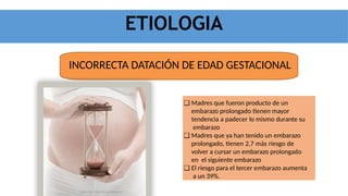 ETIOLOGIA
INCORRECTA DATACIÓN DE EDAD GESTACIONAL
❑ Madres que fueron producto de un
embarazo prolongado tienen mayor
tendencia a padecer lo mismo durante su
embarazo
❑ Madres que ya han tenido un embarazo
prolongado, tienen 2,7 más riesgo de
volver a cursar un embarazo prolongado
en el siguiente embarazo
❑ El riesgo para el tercer embarazo aumenta
a un 39%.
 